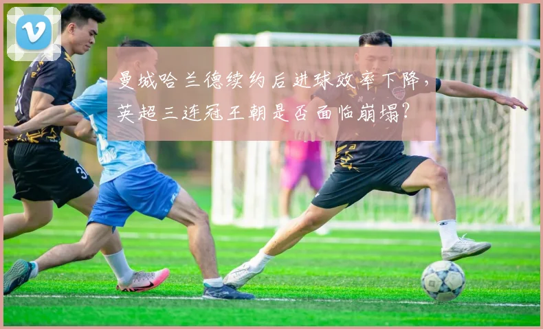 曼城哈兰德续约后进球效率下降,英超三连冠王朝是否面临崩塌?