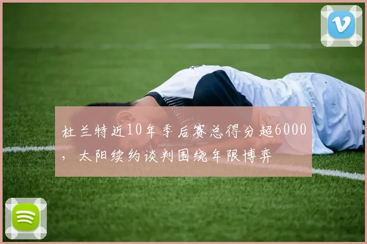 杜兰特近10年季后赛总得分超6000,太阳续约谈判围绕年限博弈