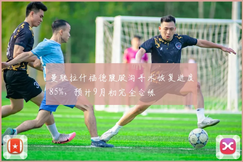 曼联拉什福德腹股沟手术恢复进度85%,预计9月初完全合练