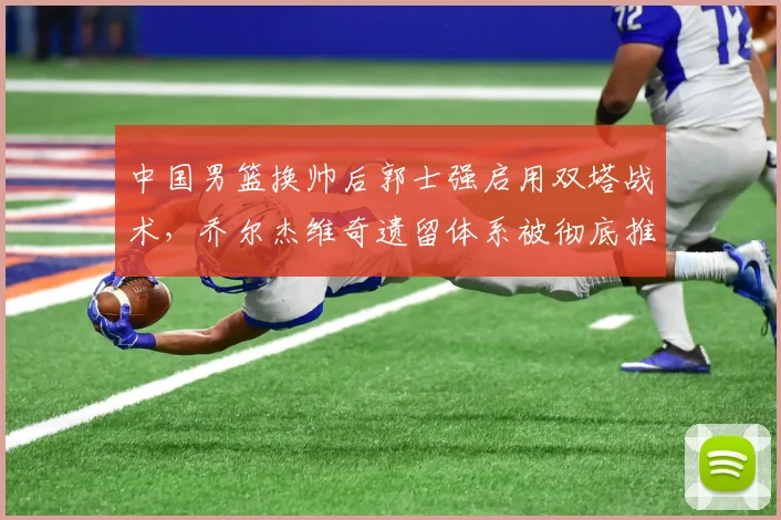 中国男篮换帅后郭士强启用双塔战术,乔尔杰维奇遗留体系被彻底推翻